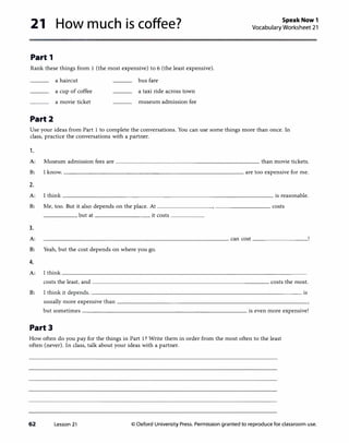 21 How much is coffee?
Part 1
Rank these things from 1 (the most expensive) to 6 (the least expensive).
Part2
a haircut
a cup of coffee
a movie ticket
bus fare
a taxi ride across town
museum admission fee
Speak Now 1
Vocabulary Worksheet 21
Use your ideas from Part 1 to complete the conversations. You can use some things more than once. In
class, practice the conversations with a partner.
,.
A: Museum admission fees are----------------------- than movie tickets.
B: I know.---------------------------- are too expensive for me.
2.
A: I think--------------------------------- is reasonable.
B: Me, too. But it also depends on the place. At __________________ costs
----- , but at _________ it costs _____
3.
A: can cost _________
B: Yeah, but the cost depends on where you go.
4.
A: !think-------------------------------------�
costs the least, and---------------------------- costs the most.
B: lthink it depends. ________________________________ is
usually more expensive than-----------------------------­
but sometimes-------------------------- is even more expensive!
Part3
How often do you pay for the things in Part 1? Write them in order from the most often to the least
often (never). In class, talk about your ideas with a partner.
62 Lesson 21 © Oxford University Press. Permission granted to reproduce for classroom use.
 