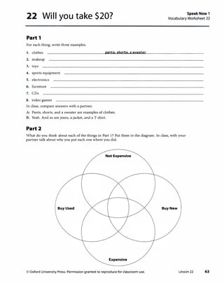 22 Will you take $20?
Part 1
For each thing, write three examples.
I. clothes pants. shorts.asweater
2. makeup
3. toys
4. sports equipment
5. electronics
6. furniture
7. CDs
8. video games
In class, compare answers with a partner.
A: Pants, shorts, and a sweater are examples of clothes.
B: Yeah. And so are jeans, a jacket, and a T-shirt.
Part2
Speak Now 1
Vocabulary Worksheet 22
What do you think about each of the things in Part 1? Put them in the diagram. In class, with your
partner talk about why you put each one where you did.
Not Expensive
Buy Used Buy New
Expensive
© Oxford University Press. Permission granted to reproduce for classroom use. Lesson 22 63
 