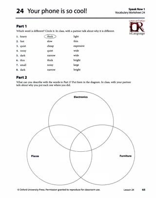 24 Your phone is so cool!
Part 1
Which word is different? Circle it. In class, with a partner talk about why it is different.
1. heavy � light
2. fast slow thin
3. quiet cheap expensive
4. noisy quiet wide
5. dark narrow wide
6. thin thick bright
7. small noisy large
8. dark narrow bright
Part2
SpeakNow1
VocabularyWorksheet 24
ff>���
irLanguage
What can you describe with the words in Part 1? Put them in the diagram. In class, with your partner
talk about why you put each one where you did.
Electronics
Places Furniture
co Oxford University Press. Permission granted to reproduce for classroom use. Lesson 24 65
 