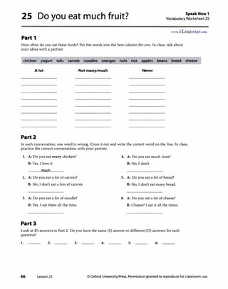 25 Do you eat much fruit? Speak Now 1
Vocabulary Worksheet 25
www.irLanguage.com
Part 1
How often do you eat these foods? Put the words into the best column for you. In class, talk about
your ideas with a partner.
chicken yogurt tofu carrots noodles oranges nuts rice apples beans bread cheese
A lot Not many/much Never
Part2
In each conversation, one word is wrong. Cross it out and write the correct word on the line. In class,
practice the correct conversations with your partner.
1. A: Do you eat many chicken? 4. A: Do you eat much rices?
B: Yes, I love it. B: No, I don't.
much
2. A: Do you eat a lot ofcarrots? 5. A: Do you eat a lot ofbread?
B: No, I don't eat a lots of carrots. B: No, I don't eat many bread.
3. A: Do you eat a lot of noodle? 6. A: Do you eat a lot of cheese?
B: Yes, I eat them all the time. B: Cheese? I eat it all the times.
Part3
Look at B's answers in Part 2. Do you have the same (S) answer or different (D) answers for each
question?
1. 2. 3. 4. 5. 6.
66 Lesson 25 © Oxford University Press. Permission granted to reproduce for classroom use.
 