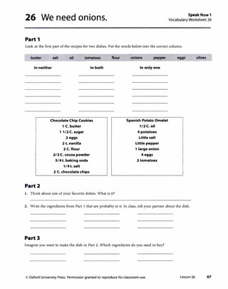 26 We need onions.
Part 1
Speak Now 1
Vocabulary Worksheet 26
Look at the first part of the recipes for two dishes. Put the words below into the correct column.
butter salt oil tomatoes
In neither In both
Part2
Chocolate Chip Cookies
1C. butter
11/2C. sugar
2eggs
2t. vanilla
2C. flour
2/3C. cocoa powder
3/4t. baking soda
1/4t. salt
2C. chocolate chips
flour
1. Think about one of your favorite dishes. What is it?
onions pepper
In only one
Spanish Potato Omelet
1/2C. oil
4potatoes
Little salt
Little pepper
1large onion
4eggs
2tomatoes
eggs
2. Write the ingredients from Part 1 that are probably in it. In class, tell your partner about the dish.
Part3
Imagine you want to make the dish in Part 2. Which ingredients do you need to buy?
© Oxford University Press. Permission granted to reproduce for classroom use. Lesson 26
olives
67
 