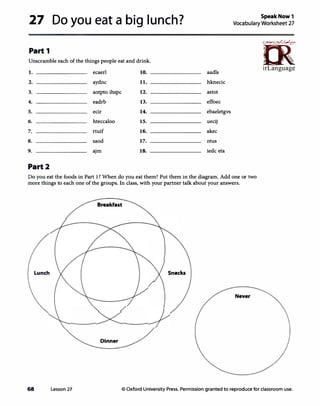 27 Do you eat a big lunch?
Part 1
Unscramble each of the things people eat and drink.
I. ecaerl 10.
2. aydnc 11.
3. aotpto ihspc 12.
4. eadrb 13.
5. ecir 14.
6. hteccaloo 15.
7. rtuif 16.
8. saod 17.
9. ajm 18.
Part2
aadls
hknecic
astot
effoec
ebaeletgvs
uecij
akec
ntus
iedc eta
SpeakNow1
Vocabulary Worksheet 27
n5�,
�
irLanguage
Do you eat the foods in Part 1? When do you eat them? Put them in the diagram. Add one or two
more things to each one of the groups. In class, with your partner talk about your answers.
Breakfast
Lunch Snacks
Never
Dinner
68 Lesson 27 © Oxford University Press. Permission granted to reproduce for classroom use.
 