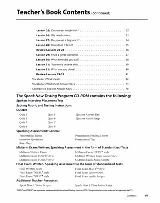 Teacher's Book Contents (continued)
Lesson 25: Do you eat much fruit?
Lesson 26: We need onions. ....
Lesson 27: Do you eat a big lunch? ....
Lesson 28: How does it taste?
Review Lessons 25-28 .....
Lesson 29: I had a great weekend.
Lesson 30: What time did you call? ..
Lesson 31: You won't believe this! ...
Lesson 32: What are you plans? ...
Review Lessons 29-32 ... . . . . . . .
32
33
34
35
36
37
38
39
40
41
Vocabulary Worksheets ...... ..... .. . .. 42
Vocabulary Worksheet Answer Keys ..... ..... . .. 74
Confidence Booster Answer Keys ....... ..... . .. 78
The Speak Now Testing Program CD-ROM contains the following:
Spoken Interview Placement Test
Scoring Rubric and Testing Instructions
Quizzes
Quiz 1
Quiz 2
Quiz 5
Quiz 6
Quiz 3 Quiz 7
Quiz 4 Quiz 8
Speaking Assessment: General
Presentation Topics
Quizzes Answer Key
Quizzes Audio Script
Presentation Feedback Form
Interview Questions Presentation Tips
Role-Plays
Midterm Exam: Written; Speaking Assessment in the form of Standardized Tests
Midterm Written Exam Midterm Exam IELTS™
style
Midterm Exam TOEFL®
style Midterm Written Exam Answer Key
Midterm Exam TOEIC®
style Midterm Exam Audio Scripts
Final Exam: Written; Speaking Assessment in the form of Standardized Tests
Final Written Exam
Final Exam TOEFL®
style
Final Exam TOEIC®
style
Additional Teacher Resources
Speak Now 1 Video Scripts
Final Exam IELTS™
style
Final Exam Answer Key
Final Exam Audio Scripts
Speak Now 1 Class Audio Script
TOEFL• and TOE/(• are registered trademarks ofEducational TestingServices (ETS). This publication is not endorsed or approved by ETS.
Contents vii
 