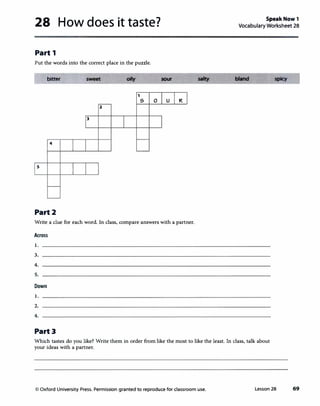 28 How does it taste?
Part 1
Put the words into the correct place in the puzzle.
bitter
4
s
Part2
2
3
oHy
1
5 0
sour
u R
Write a clue for each word. In class, compare answers with a partner.
Across
1.
3.
4.
5.
Down
1.
2.
4.
Part3
SpeakNow1
Vocabulary Worksheet 28
Which tastes do you like? Write them in order from like the most to like the least. In class, talk about
your ideas with a partner.
<O Oxford University Press. Permission granted to reproduce for classroom use. Lesson 28 69
 