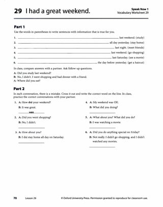 29 I had a great weekend. Speak Now 1
Vocabulary Worksheet 29
Part 1
Use the words in parentheses to write sentences with information that is true for you.
I.
2.
3.
4.
5.
6.
________________________________ last weekend. (study)
---------------------------- all day yesterday. (stay home)
_______________________________ last night. (meet friends)
______________________________ last weekend. (go shopping)
______________________________ last Saturday. (see a movie)
-------------------------- the day before yesterday. (get a haircut)
In class, compare answers with a partner. Ask follow-up questions.
A: Did you study last weekend?
B: No, I didn't. I went shopping and had dinner with a friend.
A: Where did you eat?
Part2
In each conversation, there is a mistake. Cross it out and write the correct word on the line. In class,
practice the correct conversations with your partner.
1. A: How did your weekend? 4. A: My weekend was OK.
B: It was great. B: What did you doing?
was
2. A: Did you went shopping? 5. A: What about you? What did you do?
B: No, I didn't. B: I was watching a movie.
3. A: How about you? 6. A: Did you do anything special on Friday?
B: I did stay home all day on Saturday. B: Not really. I didn't go shopping, and I didn't
watched any movies.
70 Lesson 29 © Oxford University Press. Permission granted to reproduce for classroom use.
 