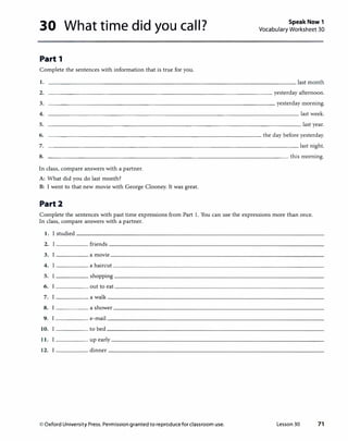30 What time did you call?
Part 1
Complete the sentences with information that is true for you.
Speak Now 1
Vocabulary Worksheet 30
1.
2.
3.
4.
5.
6.
7.
8.
____________________________________ yesterday afternoon.
------------------------------------yesterday morning.
---------------------------------------�last week.
---------------------------------------�last year.
---------------------------------the day before yesterday.
---------------------------------------�last night.
-------------------------------------�this morning.
In class, compare answers with a partner.
A: What did you do last month?
B: I went to that new movie with George Clooney. It was great.
Part2
Complete the sentences with past time expressions from Part 1. You can use the expressions more than once.
In class, compare answers with a partner.
1. I studied
2. friends
3. I a movie
4. a haircut
5. shopping
6. out to eat
7. a walk
8. a shower
9. I e-mail
10. to bed
11. up early
12. dinner
© Oxford University Press. Permissiongranted toreproduce for classroom use. Lesson 30 71
 