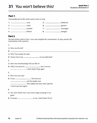 31 You won't believe this!
Part 1
Unscramble each of the words used to react to news.
1. cyras
2. waluf
3. nsattafci
4. beleirrt
Part2
5.
6.
7.
8.
--------- dbielcreni
_________ gxiintce
--------- nusoregad
--------- zaimgna
Speak Now 1
Vocabulary Worksheet 31
Use each of the words in Part 1 once and complete the conversations. In class, practice the
conversations with a partner.
1.
A: How was the test?
B:
A: Why? You studied all week.
B: I know, but it was---------· It was really hard!
2.
A: How was snowboarding? Did you like it?
B: Well, it was kind of _________, but it was too
--------· I don't think I'll go again.
3.
A: How was your trip?
B: It was---------· The food was
---------, and the people were
--------· They helped me every time I got lost.
I want to go back again!
4.
A: You won't believe this! I just went bungee jumping! It was
great!
B: It sounds-------- to me. I don't think I'll try!
72 Lesson 31 © Oxford University Press. Permission granted to reproduce for classroom use.
 