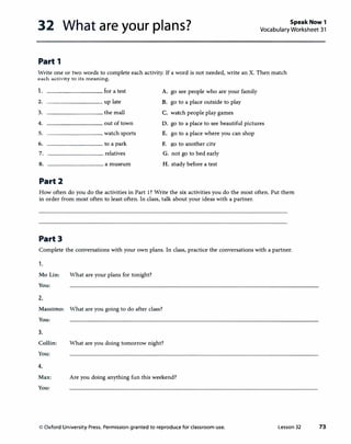 32 What are your plans? Speak Now 1
Vocabulary Worksheet 31
Part 1
Write one or two words to complete each activity. If a word is not needed, write an X. Then match
each activity to its meaning.
1. for a test A. go see people who are your family
2. up late B. go to a place outside to play
3. the mall C. watch people play games
4. out of town D. go to a place to see beautiful pictures
5. watch sports E. go to a place where you can shop
6. to a park F. go to another city
7. relatives G. not go to bed early
8. a museum H. study before a test
Part2
How often do you do the activities in Part 1? Write the six activities you do the most often. Put them
in order from most often to least often. In class, talk about your ideas with a partner.
Part3
Complete the conversations with your own plans. In class, practice the conversations with a partner.
1.
Mo Lin: What are your plans for tonight?
You:
2.
Massimo: What are you going to do after class?
You:
3.
Collin: What are you doing tomorrow night?
You:
4.
Max: Are you doing anything fun this weekend?
You:
© Oxford University Press. Permission granted to reproduce for classroom use. Lesson 32 73
 