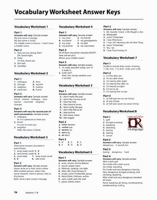 Vocabulary Worksheet Answer Keys
Vocabulary Worksheet 1
Part 1
Answers will vary. Sample answer.
My first name is George.
My last name is Smith.
My middle name is Francis. I I don't have
a middle name.
Part 2
1. How are you doing, Mao?
OK. Good night.
2. Hello.
I'm fine, thank you.
3. Not bad.
4. Goodbye
Vocabulary Worksheet 2
Part 1
1. colleague s. boss
2. stranger 6. teacher
3. neighbor 7. relative
4. classmate 8. friend
Part 2
Answers will vary. Sample answer.
friend relative colleague boss
teacher classmate neighbor
stranger
Part 3
Answers will vary for second part of
each conversation. Sample answer.
1. colleague
Hi. It's a pleasure to meet you.
2. friend
It's nice to meet you.
3. neighbor
Hello. My name is David.
Vocabulary Worksheet 3
Part 1
Alternative answers provided in
parentheses.
1. write (read, send) S. )(
2. send (write, read) 6. )(
3. meet (talk) 7. write (read, send)
4. )( 8. talk (chat)
Part 2
Answers will vary. Sample answer.
Alone: write an e-mail, write a letter
With another person: video chat,
social network, meet in person, talk on
the phone
Both: send a text, instant message
74 Lessons 1-8
Vocabulary Worksheet 4
Part 1
Answers will vary. Sample answer.
1. my mom 2. my friends
8. my friend 7. my grandparents
3. my sister 4. my dad
6. my brother 5. my classmates
Part 2
All of them should be checked EXCEPT
How old are you?
What's your middle name?
Part 3
Answers will vary. Sample answer.
1. It's really beautiful today, isn't it?
It really is.
2. Cold, huh?
Yeah, this cloudy weather sure
is terrible.
Vocabulary Worksheet 5
Part 1
Answers will vary. Sample answer.
2. I don't really like pop.
3. I don't like country at all.
4. I love hip-hop.
s. I like classical music.
6. I don't really like jazz.
7. I don't like folk at all.
8. I love techno.
9. I like heavy metal.
1O. I like reggae.
Part 2
2. Either Neither
3. neither too
4. Nfflher So
S. don't do
6. do don't
Part 3
1. D
4. S
2. S
S. D
3. S
6. D
Vocabulary Worksheet 6
Part 1
Answers will vary. Sample answer.
2. actor, actress, Emma Watson
7. soccer, player, team
3. Mexican, cooking, rice balls
8. Xbox, Wii, Final Fantasy XI
4. singer, Justin Timberlake, group
S. Harry Potter, Delirium, author
6. cash, credit card, the mall
1. plane, tickets, trains
Part 2
Answers will vary. Sample answer.
1. My favorite movie is We Bought a Zoo
2. Money Ball
3. Justin Timberlake
4. I love Mila Kunis
S. I love Ain't Nothing Like the Real Thing
6. Justin Timberlake
7. Yes, I do
8. I love Final Fantasy XI
Vocabulary Worksheet 7
Part 1
Students should draw clocks showing
11:30, 3:55, 1:15, 8:45, 12:00, and 12:00.
Part 2
1. It's five after ten
2. It's ten after three
3. It's twenty after eight
4. It's twenty-five after six
S. It's twenty to eight
6. It's ten to six
7. It's twenty-five to two
Part 3
1. at half past ten (or ten thirty)
2. at one o'clock
3. at half past seven (or seven thirty)
Vocabulary Worksheet 8
Part 1
1. golf
2. bungee jumping
3. kayaking
4. wrestling
S. boring
6. boxing
7. soccer
Part 2
ff>��
L-n_irLanguage
Answers will vary. Sample answer.
dangerous it sounds fun
Part 3
boring dangerous hard
Part 4
Answers will vary. Sample answer.
With a ball: golf
Do inside with a ball: soccer
Do inside: wrestling
Do inside and very dangerous: boxing
Very dangerous: bungee jumping, rock
climbing, skydiving
With a ball and very dangerous: baseball
All three:
None: kayaking, jet skiing, snowboarding,
skateboarding, surfing
 