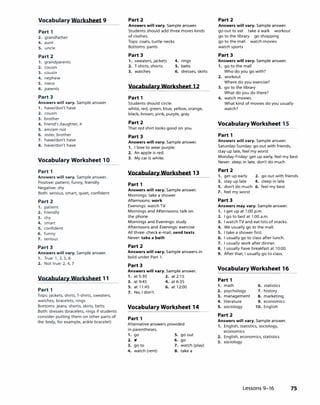 Vocabulary Worksheet 9
Part 1
2. grandfather
4. aunt
S. uncle
Part 2
1. grandparents
2. cousin
3. cousin
4. nephew
s. niece
6. parents
Part 3
Answers will vary. Sample answer.
1. have/don't have
2. cousin
3. brother
4. friend's daughter, 4
s. am/am not
6. sister, brother
7. have/don't have
8. have/don't have
Vocabulary Worksheet 10
Part 1
Answers will vary. Sample answer.
Positive: patient, funny, friendly
Negative: shy
Both: serious, smart, quiet, confident
Part 2
1. patient
2. friendly
3. shy
4. smart
s. confident
6. funny
7. serious
Part 3
Answers will vary. Sample answer.
1. True: 1, 3, 5, 6
2. Not true: 2, 4, 7
Vocabulary Worksheet 11
Part 1
Tops: jackets, shirts, T-shirts, sweaters,
watches, bracelets, rings
Bottoms: jeans, shorts, skirts, belts
Both: dresses (bracelets, rings if students
consider putting them on other parts of
the body, for example, ankle bracelet)
Part 2
Answers will vary. Sample answer.
Students should add three mores kinds
of clothes.
Tops: coats, turtle necks
Bottoms: pants
Part 3
1. sweaters, jackets
2. T-shirts, shorts
3. watches
4. rings
s. belts
6. dresses, skirts
Vocabulary Worksheet 12
Part 1
Students should circle:
white, red, green, blue, yellow, orange,
black, brown, pink, purple, gray
Part 2
That red shirt looks good on you.
Part 3
Answers will vary. Sample answer.
1. I love to wear purple.
2. An apple is red.
3. My car is white.
Vocabulary Worksheet 13
Part 1
Answers will vary. Sample answer.
Mornings: take a shower
Afternoons: work
Evenings: watch TV
Mornings and Afternoons: talk on
the phone
Mornings and Evenings: study
Afternoons and Evenings: exercise
All three: check e-mail, send texts
Never: take a bath
Part 2
Answers will vary. Sample answers in
bold under Part 1.
Part 3
Answers will vary. Sample answer.
1. at 5:30 2. at 2:15
3. at 9:45 4. at 6:35
S. at 11:45 6. at 12:00
7. No, I don't.
Vocabulary Worksheet 14
Part 1
Alternative answers provided
in parentheses.
1. go s. go out
2. " 6. go
3. go to 7. watch (play)
4. watch (rent) 8. take a
Part 2
Answers will vary. Sample answer.
go out to eat take a walk workout
go to the library go shopping
go to the mall watch movies
watch sports
Part 3
Answers will vary. Sample answer.
1. go to the mall
Who do you go with?
2. workout
Where do you exercise?
3. go to the library
What do you do there?
4. watch movies
What kind of movies do you usually
watch?
Vocabulary Worksheet 15
Part 1
Answers will vary. Sample answer.
Saturday-Sunday: go out with friends,
stay up late, feel my worst
Monday-Friday: get up early, feel my best
Never: sleep in late, don't do much
Part 2
1. get up early 2. go out with friends
3. stay up late 4. sleep in late
S. don't do much 6. feel my best
7. feel my worst
Part 3
Answers may vary. Sample answer.
1. I get up at 1:00 p.m.
2. I go to bed at 1:00 a.m.
3. I watchTV and eat lots of snacks.
4. We usually go to the mall.
S. I take a shower first.
6. I usually go to class after lunch.
7. I usually work after dinner.
8. I usually have breakfast at 10:00.
9. After that, I usually go to class.
Vocabulary Worksheet 16
Part 1
1. math 6. statistics
2. psychology 7. history
3. management 8. marketing
4. literature 9. economics
s. sociology 10. English
Part 2
Answers will vary. Sample answer.
1. English, statistics, sociology,
economics
2. English. economics, statistics
3. sociology
Lessons 9-16 75
 
