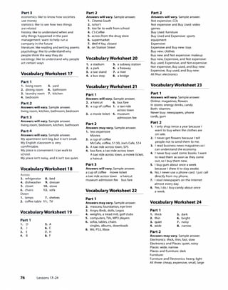 Part 3
economics: like to know how societies
use money
statistics: like to see how two things
are related
history: like to understand when and
why things happened in the past
management: want to help run a
company in the future
literature: like reading and writing poems
psychology: like to understand why
people think the way they do
sociology: like to understand why people
act certain ways
Vocabulary Worksheet 17
Part 1
1. living room s. yard
2. dining room 6. bathroom
3. laundry room 7. kitchen
4. bedroom
Part 2
Answers will vary. Sample answer.
living room, kitchen, bathroom, bedroom
Part 3
Answers will vary. Sample answer.
living room, bedroom, kitchen, bathroom
Part 4
Answers will vary. Sample answer.
My apartment isn't big, but it isn't small.
My English classroom is very
comfortable.
My place is convenient. I can walk to
school.
My place isn't noisy, and it isn't too quiet.
Vocabulary Worksheet 18
Across
3. refrigerator
4. dishwasher
S. closet
6. chairs
Down
1. lamps
2. coffee table
8. bed
9. dresser
10. stove
12. sofa
7. shelves
11. TV
Vocabulary Worksheet 19
Part 1
1. D
2.
3. E
4. B
S. A
6. C
7. H
8. F
76 Lessons 17-24
Part 2
Answers will vary. Sample answer.
1. Cinema South
2. is/isn't
3. too far to walk from school
4. Cs Coffee
S. across from the drug store
6. supermarket
7. We/14 You, closest
8. on Station Street
Vocabulary Worksheet 20
1. a stadium s. a subway station
2. a park 6. a freeway
3. a taxi stand 7. a river
4. a bus stop 8. a bridge
Vocabulary Worksheet 21
Part 1
Answers will vary. Sample answer.
2. a haircut 6. bus fare
s. a cup of coffee 1. a taxi ride
across town
3. a movie ticket 4. museum
admission fee
Part 2
Answers may vary. Sample answer.
1. less expensive
Movies
2. a cup of coffee
McCafe, coffee, $1.50, Joe's Cafe, $14
3. A taxi ride across town, $75
4. bus fare, a taxi ride across town
A taxi ride across town, a movie ticket,
a haircut
Part 3
Answers will vary. Sample answer.
a cup of coffee movie ticket
a taxi ride across town a haircut
museum admission fee bus fare
Vocabulary Worksheet 22
Part 1
Answers may vary. Sample answer.
2. mascara, foundation, eye liner
3. Angry Birds, dolls, Legos
4. weights, a tread mill, golf clubs
S. computers, TVs, MP3 players
6. sofas, tables, chairs
singles, albums, downloads
8. Wii, PS3, Xbox
Part 2
Answers will vary. Sample answer.
Not expensive: CDs
Not expensive and Buy Used: video
games
Buy Used: furniture
Buy Used and Expensive: sports
equipment
Expensive:
Expensive and Buy new: toys
Buy new: clothes
Buy new and Not expensive: makeup
Buy new, Expensive, and Not expensive:
Buy used, Expensive, and Not expensive:
Not expensive, Buy used, and Buy new:
Expensive, Buy used, and Buy new:
All four: electronics
Vocabulary Worksheet 23
Part 1
Answers will vary. Sample answer.
Online: magazines, flowers
In stores: energy drinks, candy
Both: vitamins
Never buy: newspapers, phone
cards, gum
Part 2
1. I only shop twice a year because I
want to buy when the clothes are
on sale.
2. I never get flowers because I tell
people not to send them to me.
3. I read business news magazines so I
can understand the economy.
4. I never buy used comic books. I want
to read them as soon as they come
out, so I buy them new.
S. I buy gum about once a week
because I chew it to stay awake.
6. No, I never use a phone card. I just call
directly from my phone.
7. I read newspapers on the Internet
almost every day.
8. Yes, I do. I buy candy about once
a week.
Vocabulary Worksheet 24
Part 1
1. thick s. dark
2. thin 6. bright
3. quiet 7. noisy
4. wide 8. narrow
Part 2
Answers may vary. Sample answer.
Electronics: thick, thin, fast, slow
Electronics and Places: quiet, noisy
Places: wide, narrow
Places and Furniture: dark
Furniture:
Furniture and Electronics: heavy, light
All three: cheap, expensive, small, large
 