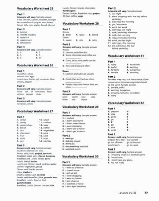 Vocabulary Worksheet 25
Part 1
Answers will vary. Sample answer.
A lot: chicken, carrots, noodles, oranges
Not many/much: yogurt, nuts, beans
Never: tofu, rice, apples. bread, cheese
Part2
2. �lot
3. �noodles
4. �rice
5. ITl8nY much
6. ttme, time
Part 3
Answers will vary. Sample answer.
1. S 4. S
2. S 5. S
3. S 6. D
Vocabulary Worksheet 26
Part 1
In neither: olives
In both: salt, eggs
In only one: butter, oil, tomatoes, flour,
onions, pepper
Part2
Answers will vary. Sample answer.
Pizza: salt oil tomatoes flour
onions pepper olives
Part 3
Answers will vary. Sample answer.
tomatoes, olives
Vocabulary Worksheet 27
Part 1
1. cereal 10. salad
2. candy 11. chicken
3. potato chips 12. toast
4. bread 13. coffee
5. rice 14. vegetables
6. chocolate 15. juice
7. fruit 16. cake
8. soda 17. nuts
9. jam 18. iced tea
Part2
Answers will vary. Sample answer.
Students' additions in bold.
Never: soda, nuts, yogurt, apricots
Breakfast: toast, jam, cheese, bananas
Breakfast and lunch: cereal, pasta
Lunch: bread, butter
Lunch and Dinner: salad, iced tea, water
Dinner: vegetables, pizza
Dinner and Snacks: potato
chips, crackers
Snacks: candy, cake, cookies
Snacks and Breakfast: juice, granola bars
Breakfast, Lunch, Snacks: fruit,
gummy bears
Breakfast, Lunch, Dinner: chicken, fish
Lunch, Dinner, Snacks: chocolate,
hamburgers
Dinner, Snacks, Breakfast: rice, grapes
All four: coffee, eggs
Vocabulary Worksheet 28
Part 1
Across
3. bitter 4. spicy 5. bland
Down
1. sweet 2. oily 4. salty
Part2
Answers will vary. Sample answer.
Across
1. Lemons taste like this.
3. Some chocolate and coffee are
4. Curry, tacos, and paella can be
5. Rice and bread are often
Down
1. Cookies and cake are usually
2. Foods that are fried are often
4. Potato chips and French fries are
often------
Part 3
Answers will vary. Sample answer.
spicy sweet sour salty
bitter oily bland
Vocabulary Worksheet 29
Part 1
Answers will vary. Sample answer.
1. I studied
2. I didn't stay home
3. I didn't meet friends
4. I went shopping
5. I didn't see a movie
6. I didn't get a haircut
Part2
2. wentgo
3. did-fflty stayed
4. doing do
5. ,,es..etching watched
6. ..etched watch
Vocabulary Worksheet 30
Part 1
Answers will vary. Sample answer.
1. I went to a festival
2. I stayed home
3. I got up late
4. I went shopping
5. I went to Florida
6. I got a haircut
7. I watched a movie
8. I ate a light breakfast
Part2
Answers will vary. Sample answer.
1. last night
2. went shopping with, the day before
yesterday
3. watched. this morning
4. got, last month
5. went, last week
6. didn't go, last night
7. took, yesterday afternoon
8. took, this morning
9. read, yesterday morning
10. went, late last night
11. didn't get, this morning
12. ate a delicious, the day
before yesterday
Vocabulary Worksheet 31
Part 1
1. scary 5. incredible
2. awful 6. exciting
3. fantastic 7. dangerous
4. terrible 8. amazing
Part2
Answers may vary, but the essence of the
conversation (positive/negative) should
be the same. Sample answer.
1. terrible, awful
2. exciting, dangerous
3. amazing, fantastic, incredible
4. scary
Vocabulary Worksheet 32
Part 1
1. prepare H
2. stay G
3. go to E
4. go F
5. )( c
6. go B
7. visit A
8. go to D
Part2
Answers will vary. Sample answer.
prepare for a test stay up late
go out of town go to the mall
watch sports go to a park
Part 3
Answers will vary. Sample answer.
1. I'm going to go to a baseball game.
2. I'm not sure.
3. I don't have any plans.
4. No, not really.
Lessons 25-32 77
 