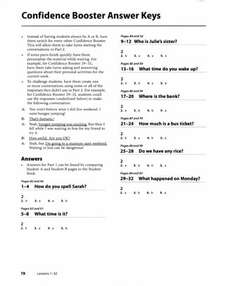 Confidence Booster Answer Keys
Instead of having students always be A ur B, have
them switch for every other Confidence Booster.
This will a1low them to take turns starting the
conversations in Part 2.
If some pairs finish quickly, have them
personalize the material while waiting. For
example, for Confidence Booster 29-32,
have them take turns asking and answering
questions about their personal activities for the
current week.
To challenge students, have them create one
or more conversations using some or all of the
responses they didn't use in Part 2. For example,
for Confidence Booster 29-32, students could
use the responses (underlined below) to make
the following conversation.
A: You won't bdit:vt: what I did this weekend. I
went bungee jumping!
B: That's fantastic!
A: Yeah, bungee jumpingwas exciting. But then I
fell while I was waiting in line for my friend to
try it.
B: How awful. Are you OK?
A: Yeah, but I'm going to a museum next weekend.
Waiting in line can be dangerous!
Answers
• Answers for Part l can be found by comparing
Student A and Student B pages in the Student
Book.
Pages 82 and 90
1-4 How do you spell Sarah?
2
2. b 3. a 4. a s. b
Pages 83 and 97
5-8 What time is it?
2
2. b 3. a 4. a
78 Lessons 1-32
s. b
Pages 84 and 92
9-12 Who is Julie's sister?
2
2. b 3. a 4. a s. a
Pages 85 and 93
13-16 What time do you wake up?
2
2. b 3. b 4. a s. b
Pages 86 and 94
17-20 Where is the bank?
2
2. a 3. b 4. b S. a
Pages 87 and 95
21-24 How much is a bus ticket?
2
2. b 3. a 4. b S. a
Pages 88 and 96
25-28 Do we have any rice?
2
2. a 3. b 4. b s. a
Pages 89 and 97
29-32 What happened on Monday?
2
2. a 3. b 4. b S. a
 