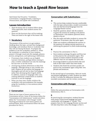 How to teach a SpeakNow lesson
Each lesson has five parts-Vocabulary,
Conversation, Language Booster, Listening or
Pronunciation, and Speak with Confidence.
Lesson Introduction
Read the lesson title as students follow along.
When applicable, have students answer the
question.
Point out the functions they will be studying.
These are listed to the right of the lesson title.
1 Vocabulary
The purpose of this section is to get students
thinking about the topic, activate their background
knowledge, and introduce them to vocabulary that
they will use during the lesson. To prepare the
students to use the vocabulary, preteach it. When
the vocabulary is unfamiliar to your students,
present it through visual aids (for example, photos),
actions, and gestures, and rephrasing or definitions.
If necessary, have students use an English
Learners' dictionary, perhaps before coming to
class, to better understand not only the meanings
but also how to use the words.
• Avoid giving students definitions in their first
language. Although doing so may initially save
time, students do not acquire the language as
thoroughly and will rely on their first language
rather than developing their English ability.
In addition, nuances in languages often vary,
creating additional complications as students
continue to use the language.
When you have time, further reinforce the
vocabulary with personalization (for example,
using the vocabulary in true sentences about
themselves).
2 Conversation
There are two types of lesson patterns for the
Conversation section. Some of the lessons follow the
"Conversation with Substitutions" model and others
follow the "Conversation with Changes" model.
Teaching procedures for each lesson pattern are
outlined below. Both conversations follow the same
procedure for Part A.
viii How to teach a Speak Now Lesson
Conversation with Substitutions
A
B
This section helps students become comfortable
with the topic and provides a model conversation
that uses the functional language from the
Language Booster section.
Read the questions aloud. Ask the students
to guess the answers by looking at the photos
or illustrations. Ask students questions about
details in the art.
Play the audio and select students to answer the
questions. If necessary, play the audio again.
Make sure students understand the answers to
the questions by asking concept questions or
reforming the question to check understanding.
Practice the conversation in Part A.
Have students exchange the green and blue text
as they practice the conversation again. This
activity increases students' awareness of the
different ways we can express the same idea.
Encourage students to practice both roles and
look at each other rather than their books.
Students who finish the activities quickly can
practice the conversation again using their own
phrases and sentences.
In the second type of conversation, there are words
and phrases highlighted in bold. Students are asked
in Part C to listen for differences between the
recorded conversation and the written conversation.
Conversation with Changes�_;:_�������-
A
Follow the same procedure as Conversation with
Substitutions, Part A.
B
By practicing the conversation, students become
more aware of functional language and more
comfortable with language in "chunks". This
prepares them for the Language Booster section and
will also help them notice the changes in Part C.
 