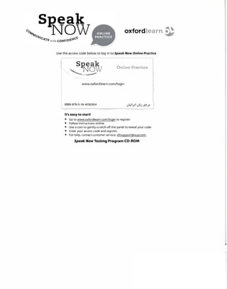 oxfordlearn �
Use the access code below to log in to Speak Now Online Practice.
Online Practice
www.oxfordlearn.com/login
ISBN 978-0-19-4030304
It's easy to start!
• Go to www.oxfordlearn.com/login to register.
• Follow instructions online.
• Use a coin to gently scratch off the panel to reveal your code.
• Enter your access code and register.
• For help, contact customer service: eltsupport@oup.com.
Speak Now Testing Program CD-ROM
 