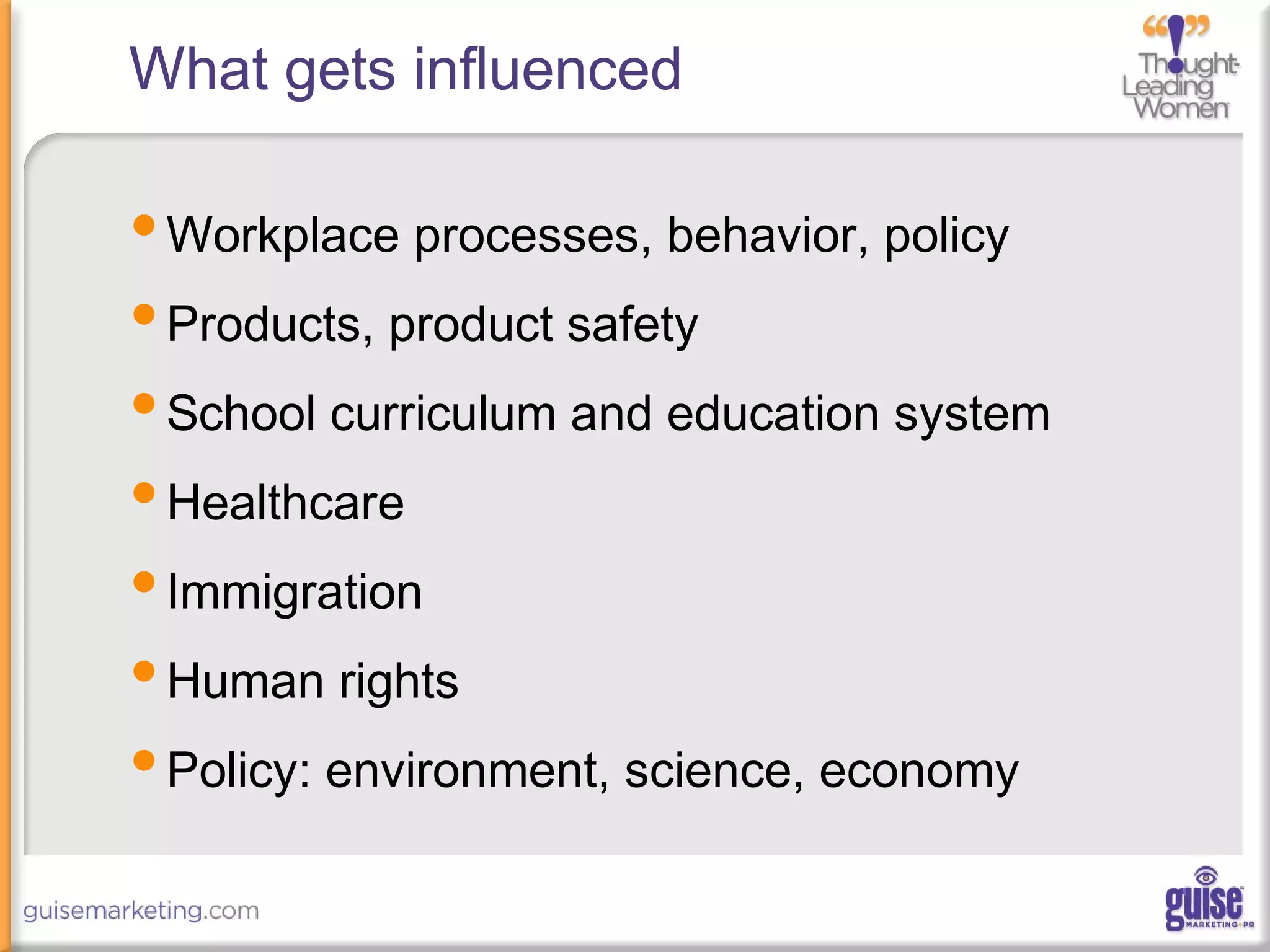 What gets influenced
•Workplace processes, behavior, policy
•Products, product safety
•School curriculum and education system
•Healthcare
•Immigration
•Human rights
•Policy: environment, science, economy
 