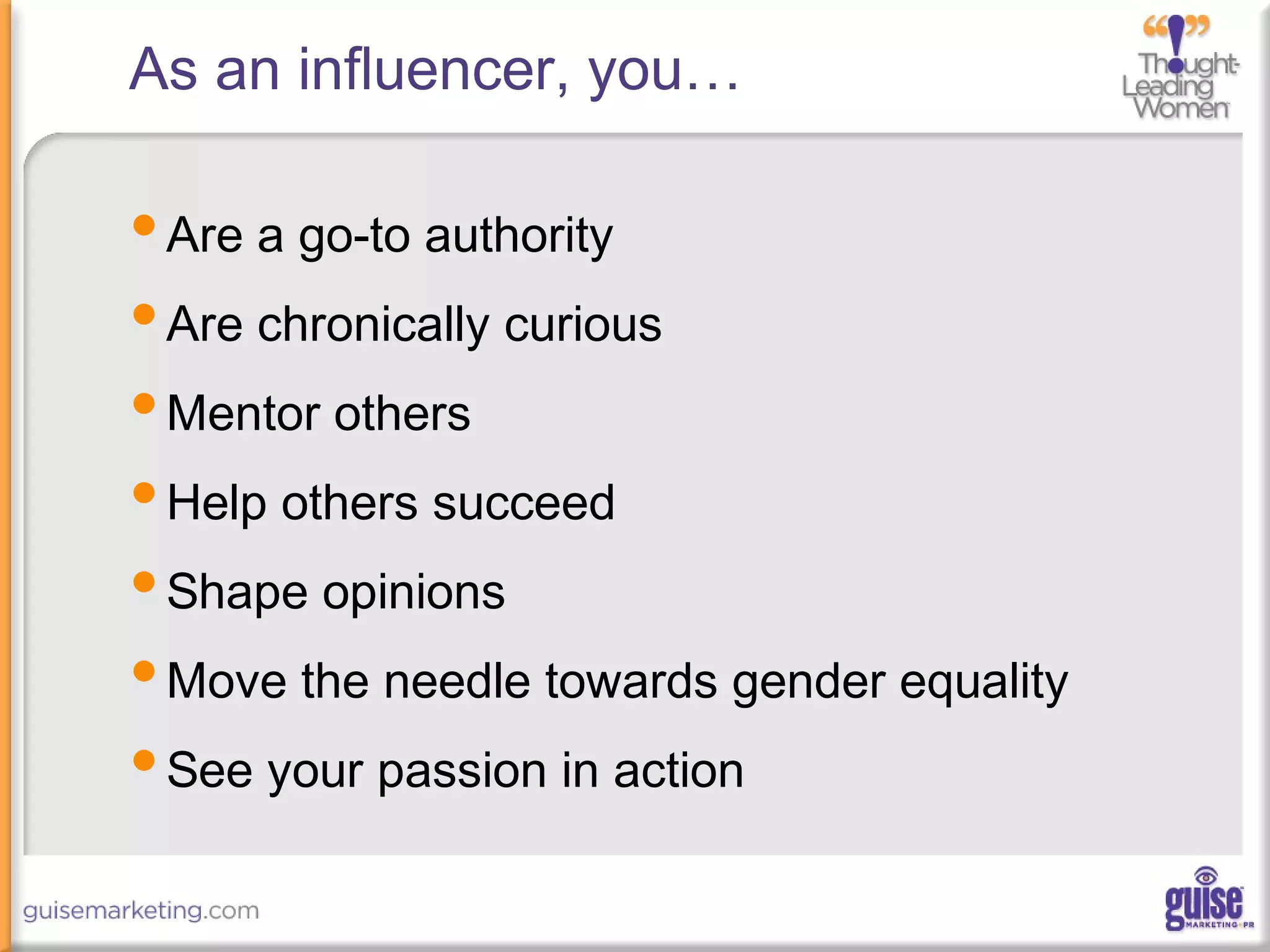 As an influencer, you…
•Are a go-to authority
•Are chronically curious
•Mentor others
•Help others succeed
•Shape opinions
•Move the needle towards gender equality
•See your passion in action
 