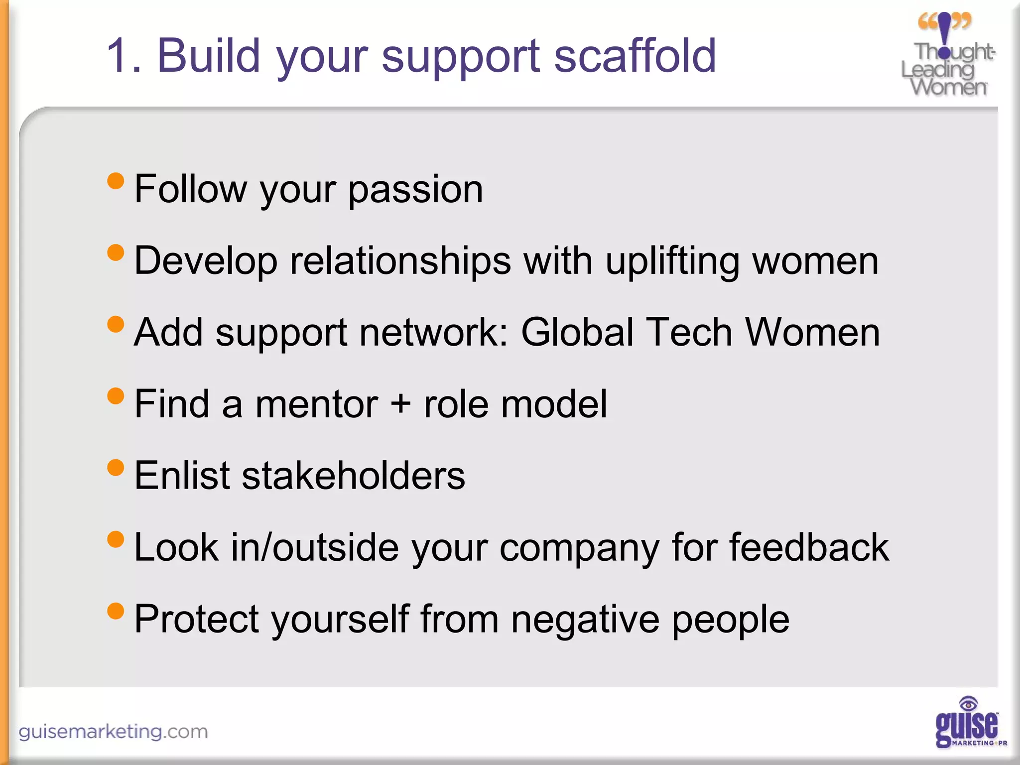 1. Build your support scaffold
•Follow your passion
•Develop relationships with uplifting women
•Add support network: Global Tech Women
•Find a mentor + role model
•Enlist stakeholders
•Look in/outside your company for feedback
•Protect yourself from negative people
 