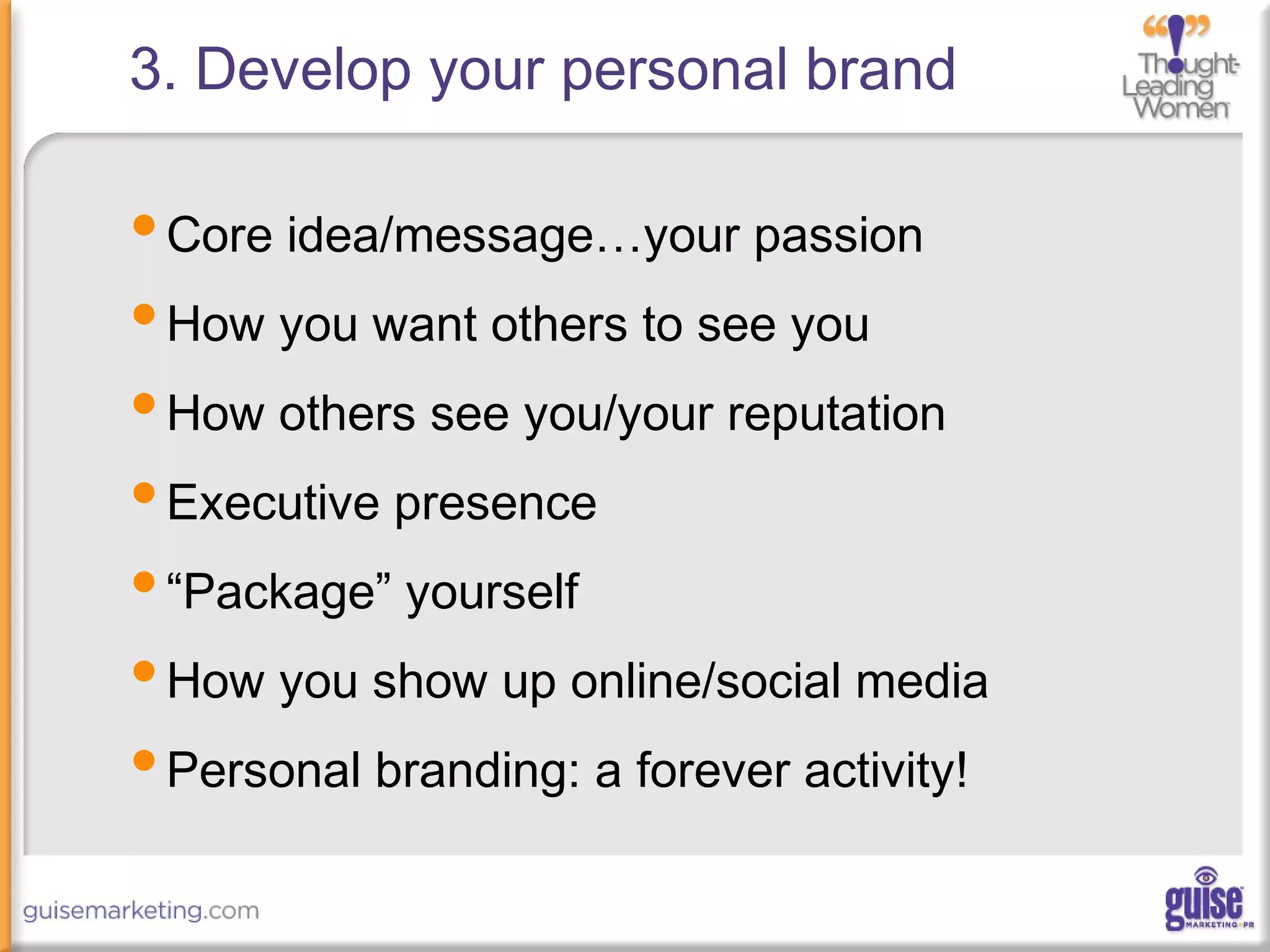 3. Develop your personal brand
•Core idea/message…your passion
•How you want others to see you
•How others see you/your reputation
•Executive presence
•“Package” yourself
•How you show up online/social media
•Personal branding: a forever activity!
 