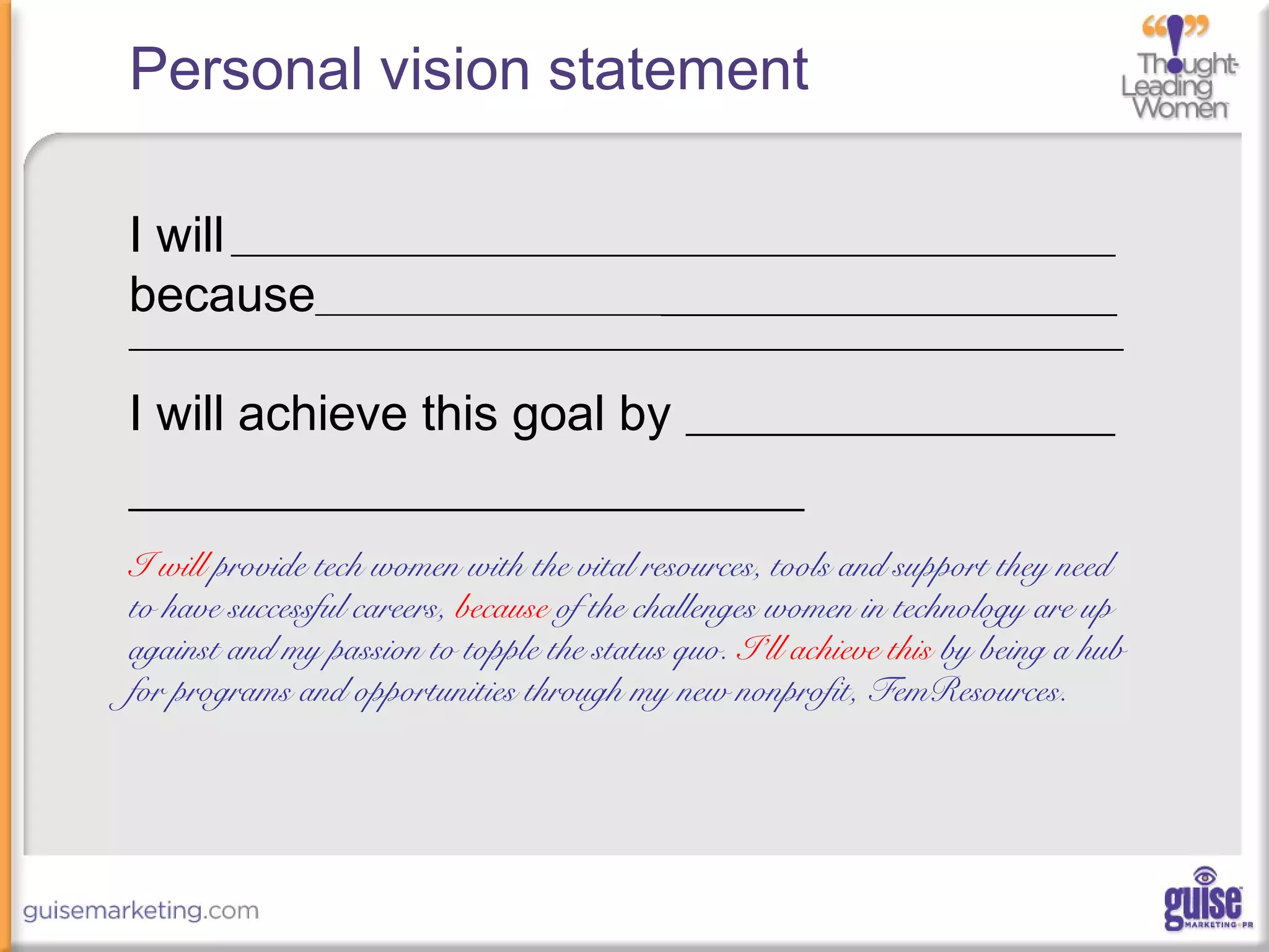 Personal vision statement
I will________________________________________________________________
because_____________________________________________________________
________________________________________________________________________
I will achieve this goal by __________________________
___________________________________
I will provide tech women with the vital resources, tools and support they need
to have successful careers, because of the challenges women in technology are up
against and my passion to topple the status quo. I’ll achieve this by being a hub
for programs and opportunities through my new nonprofit, FemResources.
 