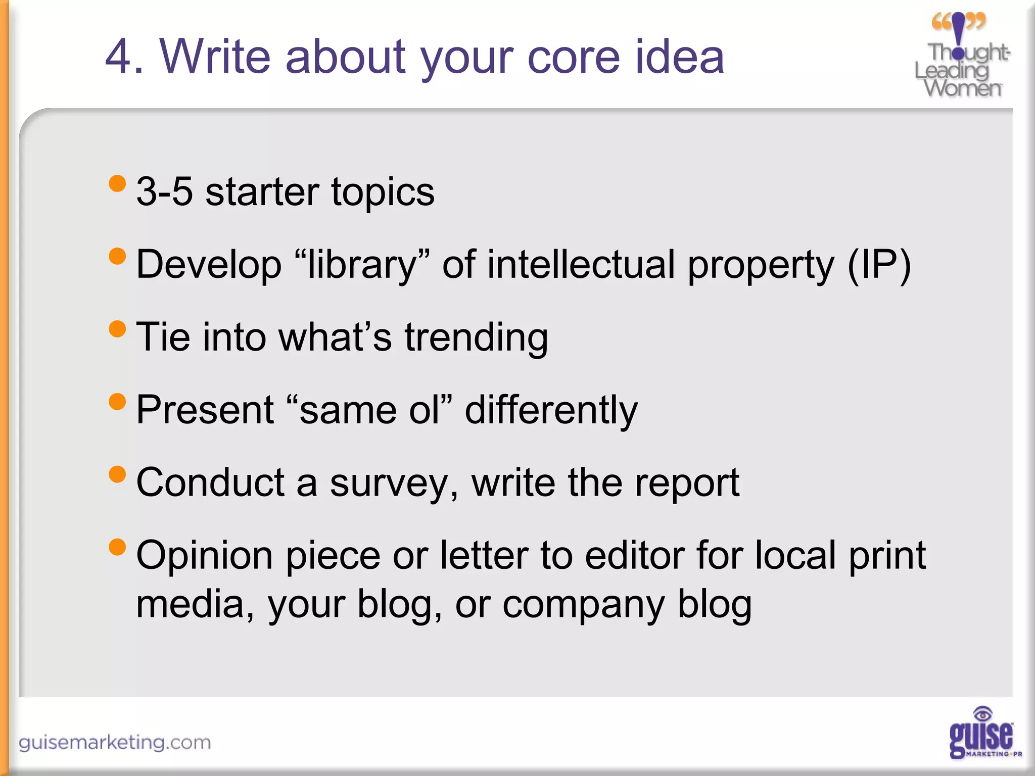 4. Write about your core idea
•3-5 starter topics
•Develop “library” of intellectual property (IP)
•Tie into what’s trending
•Present “same ol” differently
•Conduct a survey, write the report
•Opinion piece or letter to editor for local print
media, your blog, or company blog
 