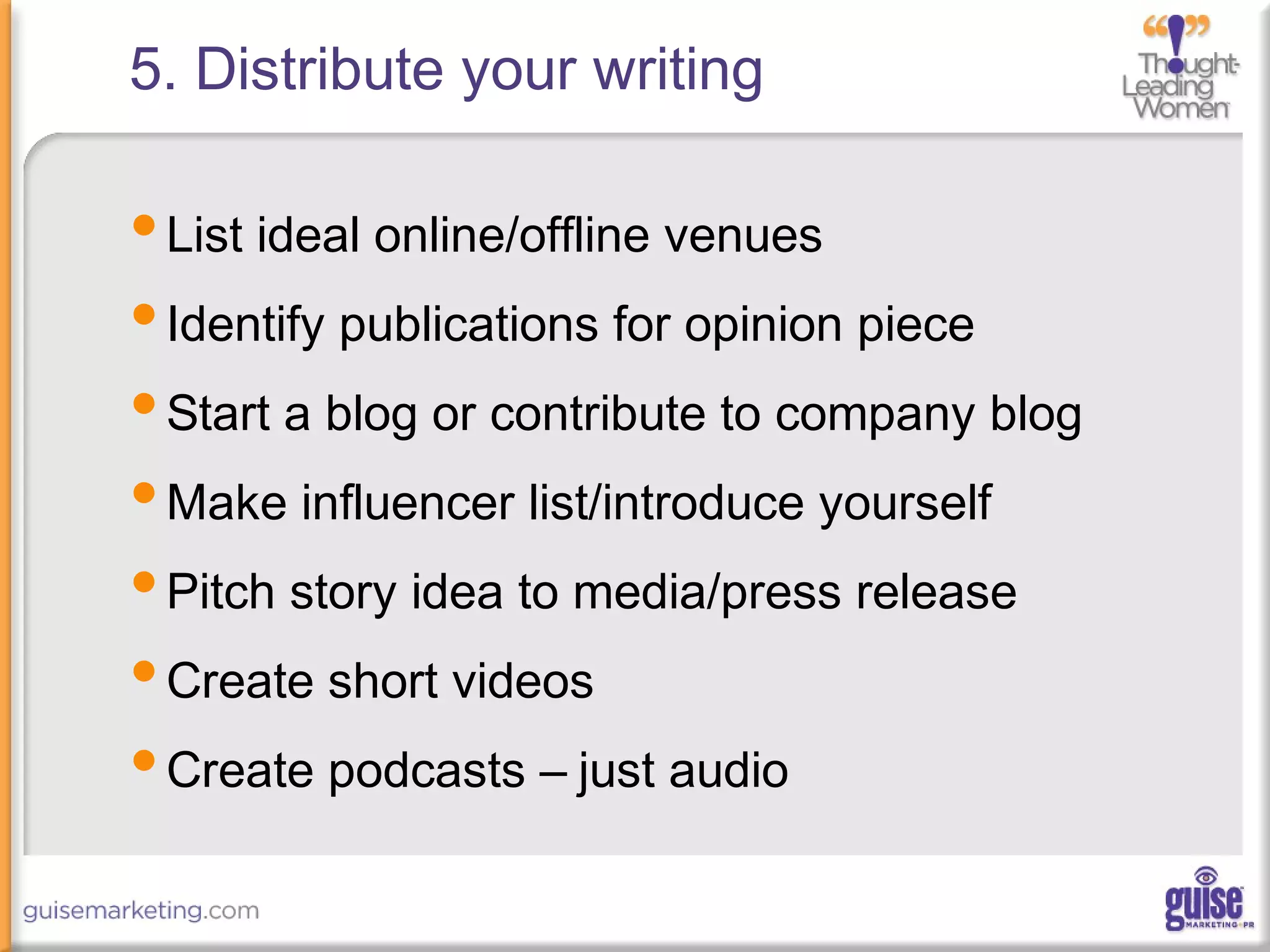 5. Distribute your writing
•List ideal online/offline venues
•Identify publications for opinion piece
•Start a blog or contribute to company blog
•Make influencer list/introduce yourself
•Pitch story idea to media/press release
•Create short videos
•Create podcasts – just audio
 