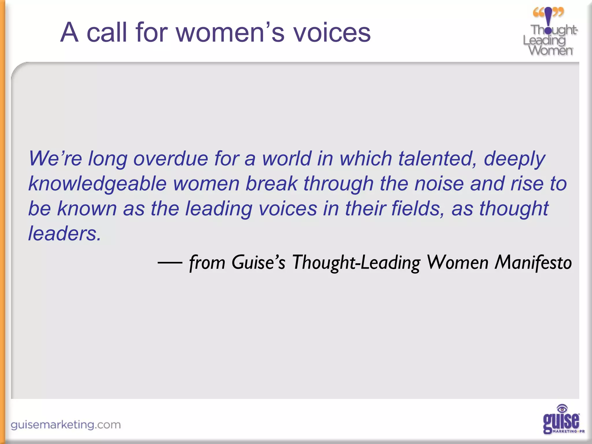 A call for women’s voices
We’re long overdue for a world in which talented, deeply
knowledgeable women break through the noise and rise to
be known as the leading voices in their fields, as thought
leaders.
— from Guise’s Thought-Leading Women Manifesto
 
