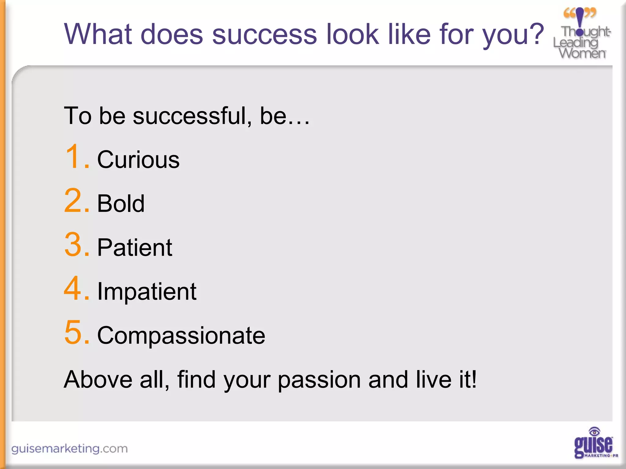 What does success look like for you?
To be successful, be…
1. Curious
2. Bold
3. Patient
4. Impatient
5. Compassionate
Above all, find your passion and live it!
 