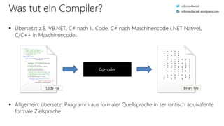 Was tut ein Compiler?
 Übersetzt z.B. VB.NET, C# nach IL Code, C# nach Maschinencode (.NET Native),
C/C++ in Maschinencode...
Compiler
/// <summary>
/// This is the base class for all
/// shaders (vertex and fragment). It
/// offers functionality which is core
/// to all shaders, such as file
/// loading and binding.
/// </summary>
public class Shader
{
public void Create(OpenGL gl, uint shaderType,
string source)
{
// Create the OpenGL shader object.
shaderObject = gl.CreateShader(shaderType);
// Set the shader source.
gl.ShaderSource(shaderObject, source);
// Compile the shader object.
gl.CompileShader(shaderObject);
// Now that we've compiled the shader, check
// it's compilation status. If it's not
// compiled properly, we're going to throw
// an exception.
if (GetCompileStatus(gl) == false)
{
throw new ShaderCompilationException(
string.Format(
"Failed to compile shader {0}.",
shaderObject), GetInfoLog(gl));
}
}
Code File
1 1 0 0 1
0 1 1
1 1 0 1 0
1 1 1
0 1 1 1 1 0 0 1
1 0 1 0 1
1 1 0 0 1 0 1 1
0 1 1 1 0 1
1 1 0 1 0 0 0 1
1 0 1 0 1
0 1 1 1 1 0 0 1
1 0 1 0 1
1 1 0 0 1 0 1 1
0 1 1 0 1
1 0 1 0 1
Binary File
 Allgemein: übersetzt Programm aus formaler Quellsprache in semantisch äquivalente
formale Zielsprache
robinsedlaczek
robinsedlaczek.wordpress.com
 