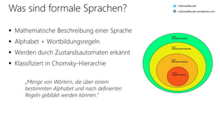 Was sind formale Sprachen?
 Mathematische Beschreibung einer Sprache
 Alphabet + Wortbildungsregeln
 Werden durch Zustandsautomaten erkannt
 Klassifiziert in Chomsky-Hierarchie
„Menge von Wörtern, die über einem
bestimmten Alphabet und nach definierten
Regeln gebildet werden können.“
robinsedlaczek
robinsedlaczek.wordpress.com
 