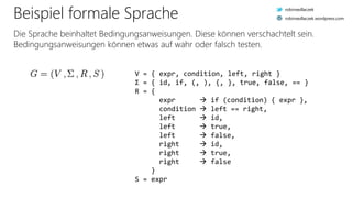 Beispiel formale Sprache
Die Sprache beinhaltet Bedingungsanweisungen. Diese können verschachtelt sein.
Bedingungsanweisungen können etwas auf wahr oder falsch testen.
V = { expr, condition, left, right }
Σ = { id, if, (, ), {, }, true, false, == }
R = {
expr  if (condition) { expr },
condition  left == right,
left  id,
left  true,
left  false,
right  id,
right  true,
right  false
}
S = expr
robinsedlaczek
robinsedlaczek.wordpress.com
 