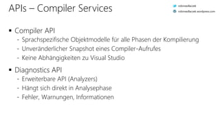 APIs – Compiler Services
 Compiler API
- Sprachspezifische Objektmodelle für alle Phasen der Kompilierung
- Unveränderlicher Snapshot eines Compiler-Aufrufes
- Keine Abhängigkeiten zu Visual Studio
 Diagnostics API
- Erweiterbare API (Analyzers)
- Hängt sich direkt in Analysephase
- Fehler, Warnungen, Informationen
robinsedlaczek
robinsedlaczek.wordpress.com
 