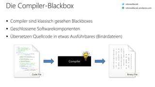 Die Compiler-Blackbox
 Compiler sind klassisch gesehen Blackboxes
 Geschlossene Softwarekomponenten
 Übersetzen Quellcode in etwas Ausführbares (Binärdateien)
Compiler
/// <summary>
/// This is the base class for all
/// shaders (vertex and fragment). It
/// offers functionality which is core
/// to all shaders, such as file
/// loading and binding.
/// </summary>
public class Shader
{
public void Create(OpenGL gl, uint shaderType,
string source)
{
// Create the OpenGL shader object.
shaderObject = gl.CreateShader(shaderType);
// Set the shader source.
gl.ShaderSource(shaderObject, source);
// Compile the shader object.
gl.CompileShader(shaderObject);
// Now that we've compiled the shader, check
// it's compilation status. If it's not
// compiled properly, we're going to throw
// an exception.
if (GetCompileStatus(gl) == false)
{
throw new ShaderCompilationException(
string.Format(
"Failed to compile shader {0}.",
shaderObject), GetInfoLog(gl));
}
}
Code File
1 1 0 0 1
0 1 1
1 1 0 1 0
1 1 1
0 1 1 1 1 0 0 1
1 0 1 0 1
1 1 0 0 1 0 1 1
0 1 1 1 0 1
1 1 0 1 0 0 0 1
1 0 1 0 1
0 1 1 1 1 0 0 1
1 0 1 0 1
1 1 0 0 1 0 1 1
0 1 1 0 1
1 0 1 0 1
Binary File
robinsedlaczek
robinsedlaczek.wordpress.com
 