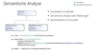 Semantische Analyse
var tree = CSharpSyntaxTree.ParseText(sourceCode);
var compilation = CSharpCompilation
.Create("HelloWrold")
.AddReferences(MetadataReference.CreateFromAssembly(typeof(object).Assembly))
.AddSyntaxTrees(tree);
var model = compilation.GetSemanticModel(tree);
 Compilation ist abstrakt
 Semantische Analyse über Ableitungen
 Symboltabelle ist immutable
robinsedlaczek
robinsedlaczek.wordpress.com
 