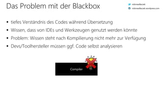 Das Problem mit der Blackbox
 tiefes Verständnis des Codes während Übersetzung
 Wissen, dass von IDEs und Werkzeugen genutzt werden könnte
 Problem: Wissen steht nach Kompilierung nicht mehr zur Verfügung
 Devs/Toolhersteller müssen ggf. Code selbst analysieren
Compiler
robinsedlaczek
robinsedlaczek.wordpress.com
 