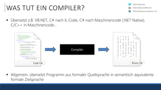 RobinSedlaczek
RobinSedlaczek.wordpress.com
RobinSedlaczek@live.de
WAS TUT EIN COMPILER?
 Übersetzt z.B. VB.NET, C# nach IL Code, C# nach Maschinencode (.NET Native),
C/C++ in Maschinencode...
Compiler
/// <summary>
/// This is the base class for all
/// shaders (vertex and fragment). It
/// offers functionality which is core
/// to all shaders, such as file
/// loading and binding.
/// </summary>
public class Shader
{
public void Create(OpenGL gl, uint shaderType,
string source)
{
// Create the OpenGL shader object.
shaderObject = gl.CreateShader(shaderType);
// Set the shader source.
gl.ShaderSource(shaderObject, source);
// Compile the shader object.
gl.CompileShader(shaderObject);
// Now that we've compiled the shader, check
// it's compilation status. If it's not
// compiled properly, we're going to throw
// an exception.
if (GetCompileStatus(gl) == false)
{
throw new ShaderCompilationException(
string.Format(
"Failed to compile shader {0}.",
shaderObject), GetInfoLog(gl));
}
}
Code File
1 1 0 0 1
0 1 1
1 1 0 1 0
1 1 1
0 1 1 1 1 0 0 1
1 0 1 0 1
1 1 0 0 1 0 1 1
0 1 1 1 0 1
1 1 0 1 0 0 0 1
1 0 1 0 1
0 1 1 1 1 0 0 1
1 0 1 0 1
1 1 0 0 1 0 1 1
0 1 1 0 1
1 0 1 0 1
Binary File
 Allgemein: übersetzt Programm aus formaler Quellsprache in semantisch äquivalente
formale Zielsprache
 