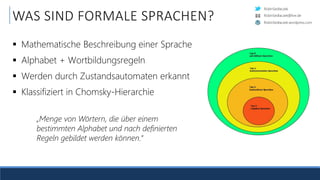 RobinSedlaczek
RobinSedlaczek.wordpress.com
RobinSedlaczek@live.de
WAS SIND FORMALE SPRACHEN?
 Mathematische Beschreibung einer Sprache
 Alphabet + Wortbildungsregeln
 Werden durch Zustandsautomaten erkannt
 Klassifiziert in Chomsky-Hierarchie
„Menge von Wörtern, die über einem
bestimmten Alphabet und nach definierten
Regeln gebildet werden können.“
 