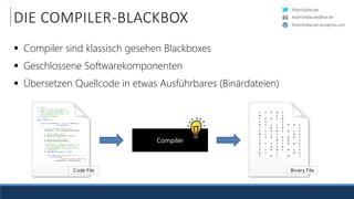 RobinSedlaczek
RobinSedlaczek.wordpress.com
RobinSedlaczek@live.de
DIE COMPILER-BLACKBOX
 Compiler sind klassisch gesehen Blackboxes
 Geschlossene Softwarekomponenten
 Übersetzen Quellcode in etwas Ausführbares (Binärdateien)
Compiler
/// <summary>
/// This is the base class for all
/// shaders (vertex and fragment). It
/// offers functionality which is core
/// to all shaders, such as file
/// loading and binding.
/// </summary>
public class Shader
{
public void Create(OpenGL gl, uint shaderType,
string source)
{
// Create the OpenGL shader object.
shaderObject = gl.CreateShader(shaderType);
// Set the shader source.
gl.ShaderSource(shaderObject, source);
// Compile the shader object.
gl.CompileShader(shaderObject);
// Now that we've compiled the shader, check
// it's compilation status. If it's not
// compiled properly, we're going to throw
// an exception.
if (GetCompileStatus(gl) == false)
{
throw new ShaderCompilationException(
string.Format(
"Failed to compile shader {0}.",
shaderObject), GetInfoLog(gl));
}
}
Code File
1 1 0 0 1
0 1 1
1 1 0 1 0
1 1 1
0 1 1 1 1 0 0 1
1 0 1 0 1
1 1 0 0 1 0 1 1
0 1 1 1 0 1
1 1 0 1 0 0 0 1
1 0 1 0 1
0 1 1 1 1 0 0 1
1 0 1 0 1
1 1 0 0 1 0 1 1
0 1 1 0 1
1 0 1 0 1
Binary File
 