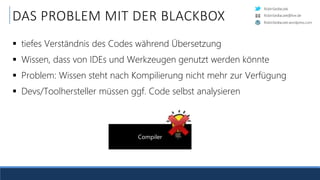 RobinSedlaczek
RobinSedlaczek.wordpress.com
RobinSedlaczek@live.de
DAS PROBLEM MIT DER BLACKBOX
 tiefes Verständnis des Codes während Übersetzung
 Wissen, dass von IDEs und Werkzeugen genutzt werden könnte
 Problem: Wissen steht nach Kompilierung nicht mehr zur Verfügung
 Devs/Toolhersteller müssen ggf. Code selbst analysieren
Compiler
 