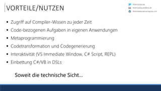 RobinSedlaczek
RobinSedlaczek.wordpress.com
RobinSedlaczek@live.de
VORTEILE/NUTZEN
 Zugriff auf Compiler-Wissen zu jeder Zeit
 Code-bezogenen Aufgaben in eigenen Anwendungen
 Metaprogrammierung
 Codetransformation und Codegenerierung
 Interaktivität (VS Immediate Window, C# Script, REPL)
 Einbettung C#/VB in DSLs
Soweit die technische Sicht…
 