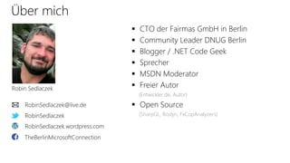 Über mich
 CTO der Fairmas GmbH in Berlin
 Community Leader DNUG Berlin
 Blogger / .NET Code Geek
 Sprecher
 MSDN Moderator
 Freier Autor
(Entwickler.de, Autor)
 Open Source
(SharpGL, Roslyn, FxCopAnalyzers)RobinSedlaczek
RobinSedlaczek.wordpress.com
Robin Sedlaczek
RobinSedlaczek@live.de
TheBerlinMicrosoftConnection
 