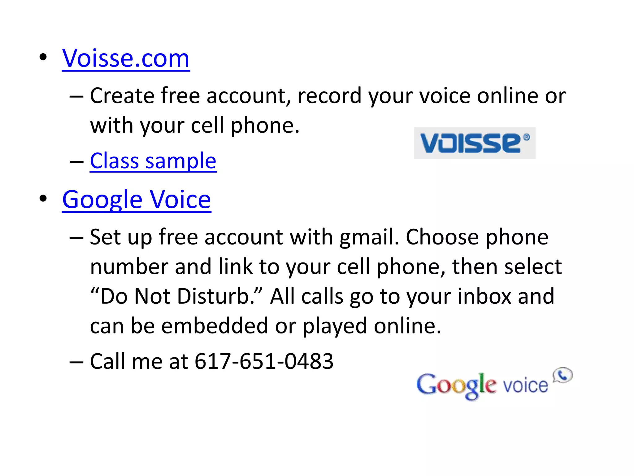 • Voisse.com
  – Create free account, record your voice online or
    with your cell phone.
  – Class sample
• Google Voice
  – Set up free account with gmail. Choose phone
    number and link to your cell phone, then select
    “Do Not Disturb.” All calls go to your inbox and
    can be embedded or played online.
  – Call me at 617-651-0483
 