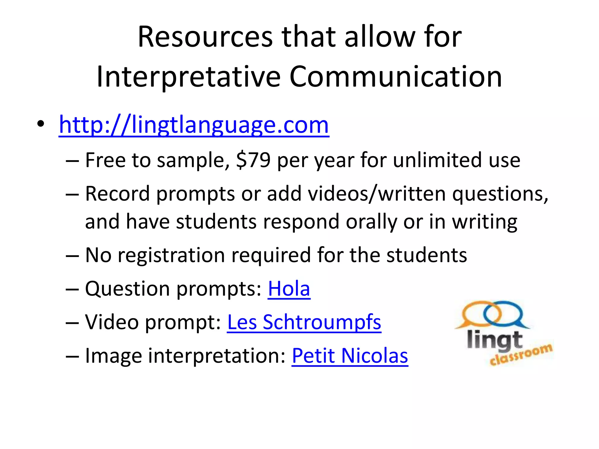 Resources that allow for
     Interpretative Communication
• http://lingtlanguage.com
  – Free to sample, $79 per year for unlimited use
  – Record prompts or add videos/written questions,
    and have students respond orally or in writing
  – No registration required for the students
  – Question prompts: Hola
  – Video prompt: Les Schtroumpfs
  – Image interpretation: Petit Nicolas
 