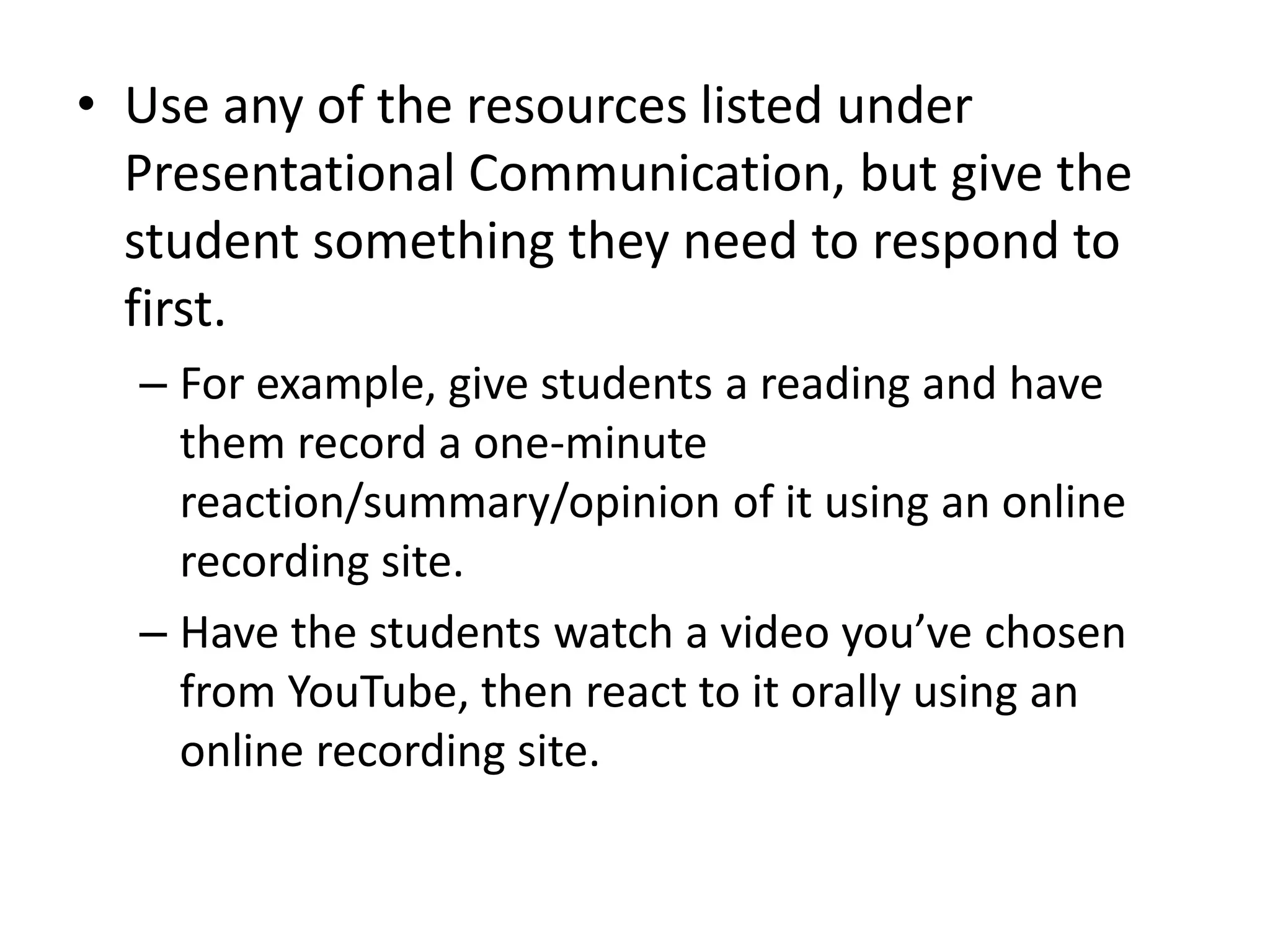 • Use any of the resources listed under
  Presentational Communication, but give the
  student something they need to respond to
  first.
  – For example, give students a reading and have
    them record a one-minute
    reaction/summary/opinion of it using an online
    recording site.
  – Have the students watch a video you’ve chosen
    from YouTube, then react to it orally using an
    online recording site.
 
