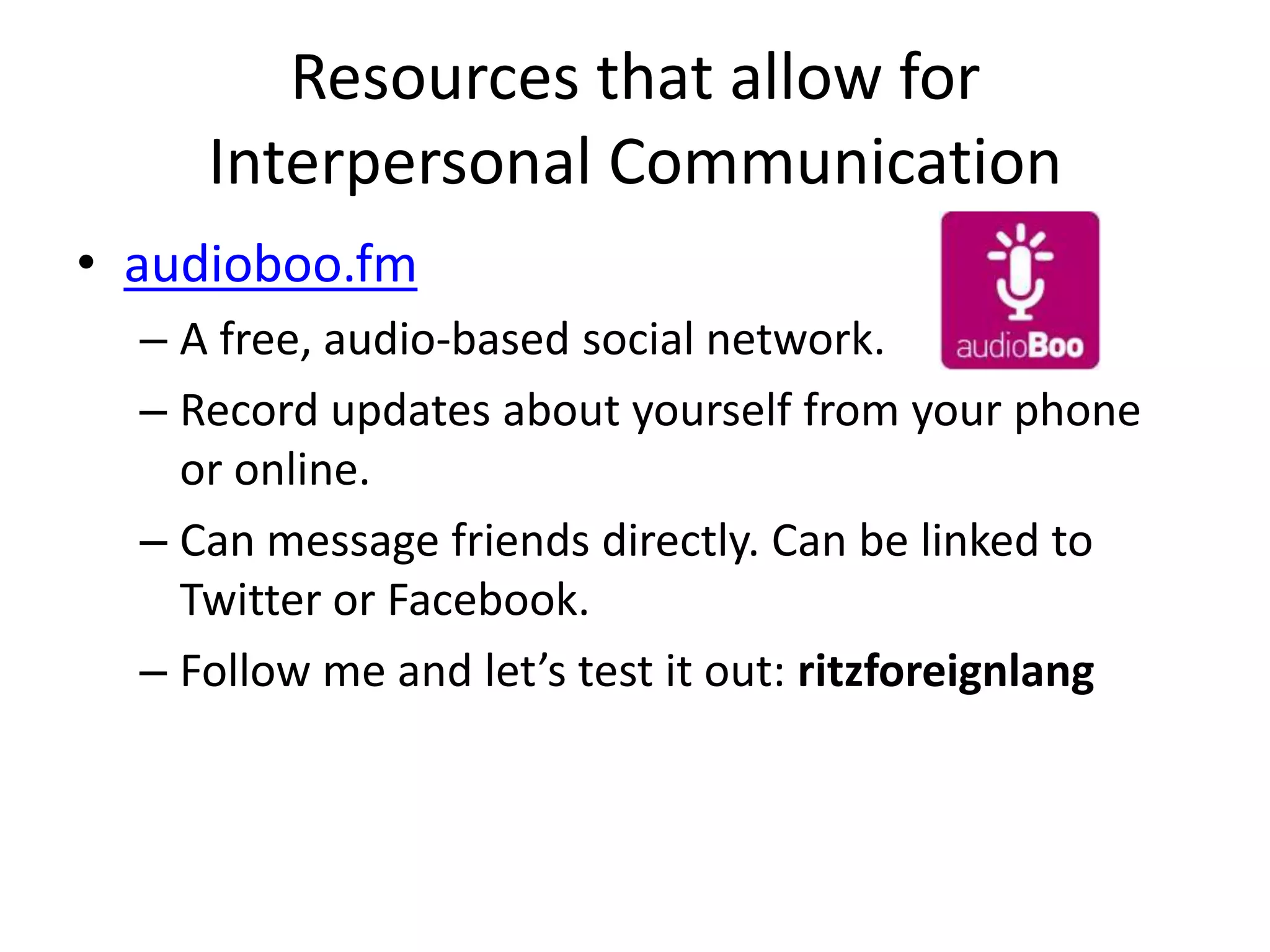 Resources that allow for
     Interpersonal Communication
• audioboo.fm
  – A free, audio-based social network.
  – Record updates about yourself from your phone
    or online.
  – Can message friends directly. Can be linked to
    Twitter or Facebook.
  – Follow me and let’s test it out: ritzforeignlang
 
