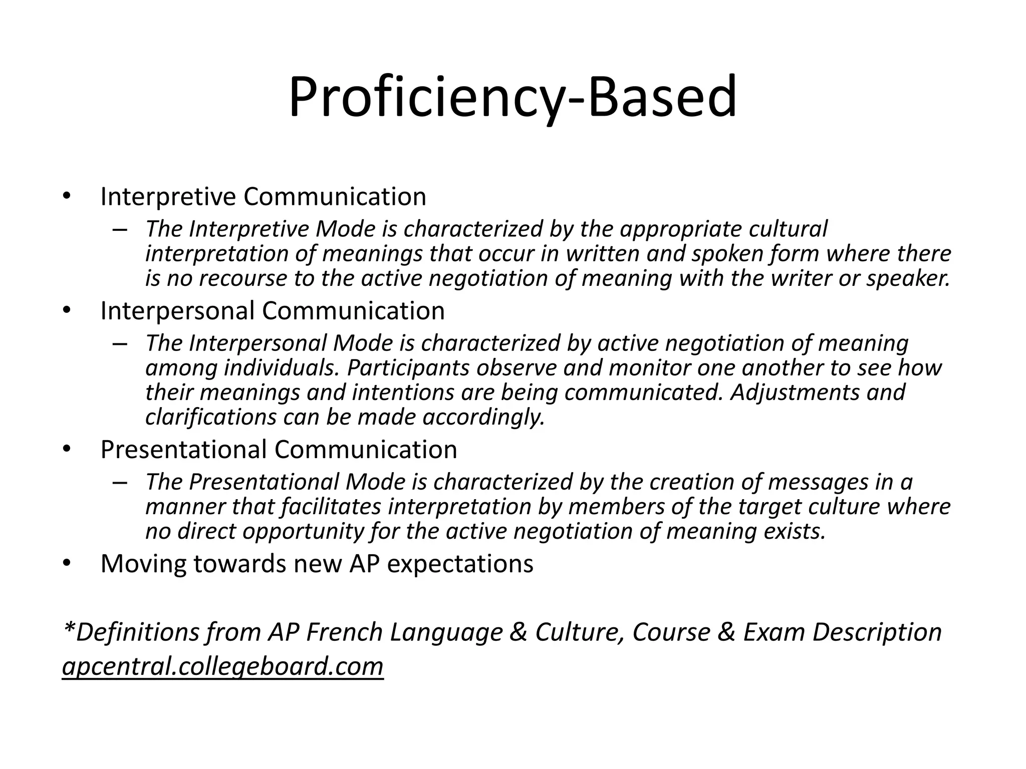 Proficiency-Based
• Interpretive Communication
    – The Interpretive Mode is characterized by the appropriate cultural
      interpretation of meanings that occur in written and spoken form where there
      is no recourse to the active negotiation of meaning with the writer or speaker.
• Interpersonal Communication
    – The Interpersonal Mode is characterized by active negotiation of meaning
      among individuals. Participants observe and monitor one another to see how
      their meanings and intentions are being communicated. Adjustments and
      clarifications can be made accordingly.
• Presentational Communication
    – The Presentational Mode is characterized by the creation of messages in a
      manner that facilitates interpretation by members of the target culture where
      no direct opportunity for the active negotiation of meaning exists.
• Moving towards new AP expectations

*Definitions from AP French Language & Culture, Course & Exam Description
apcentral.collegeboard.com
 