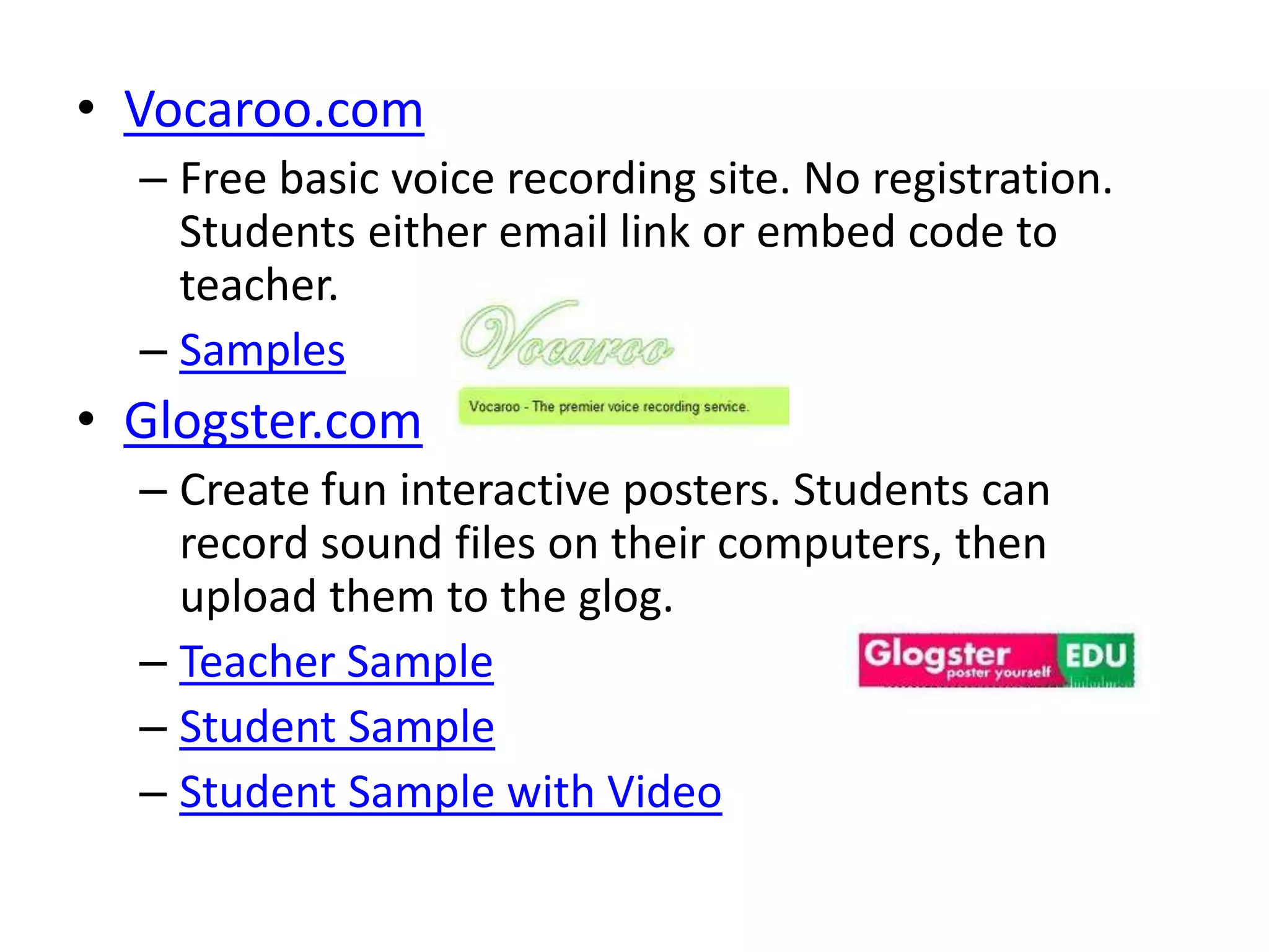 • Vocaroo.com
  – Free basic voice recording site. No registration.
    Students either email link or embed code to
    teacher.
  – Samples
• Glogster.com
  – Create fun interactive posters. Students can
    record sound files on their computers, then
    upload them to the glog.
  – Teacher Sample
  – Student Sample
  – Student Sample with Video
 