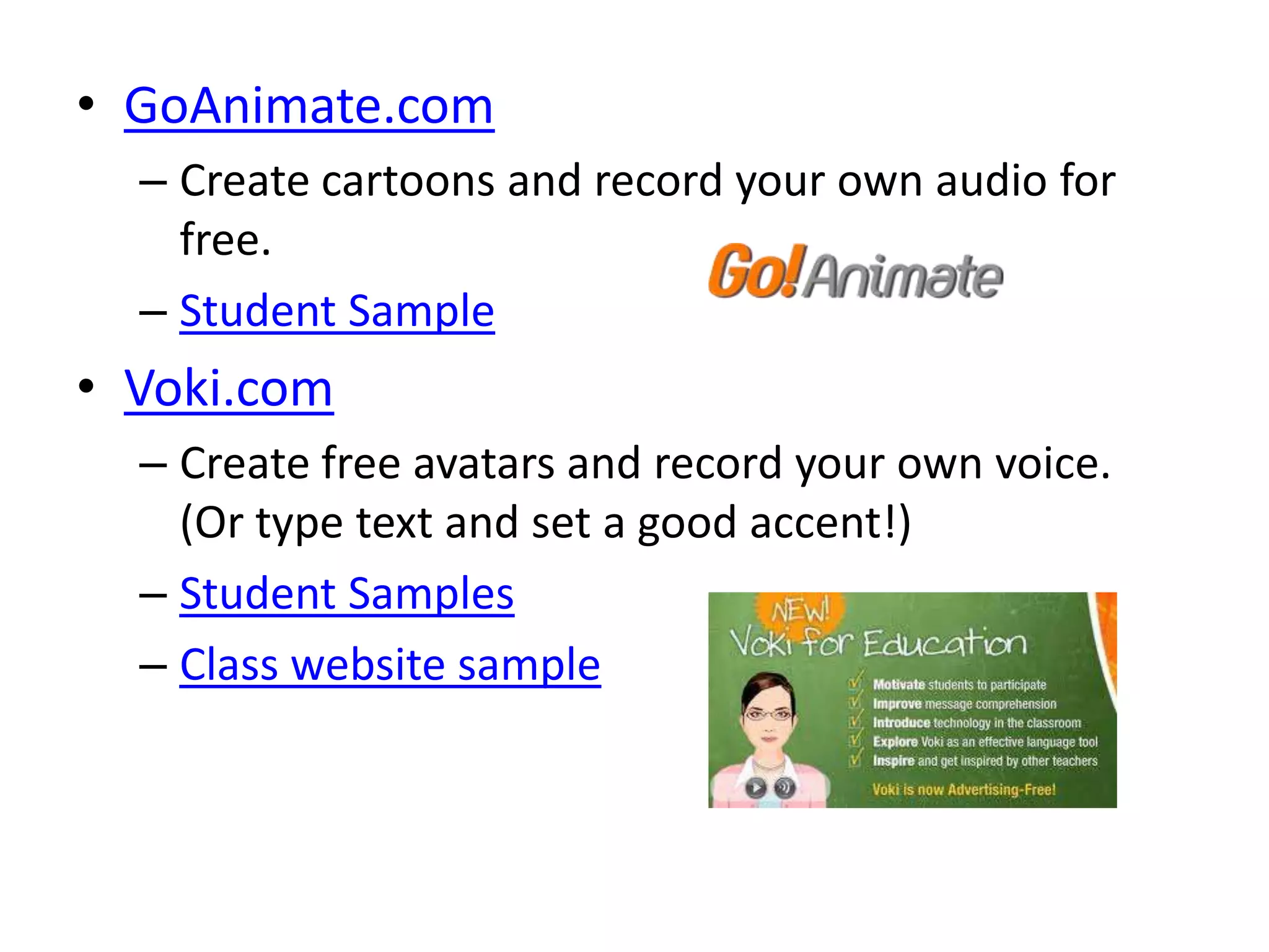 • GoAnimate.com
  – Create cartoons and record your own audio for
    free.
  – Student Sample
• Voki.com
  – Create free avatars and record your own voice.
    (Or type text and set a good accent!)
  – Student Samples
  – Class website sample
 