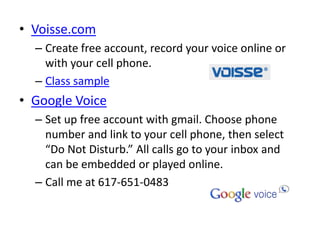 • Voisse.com
  – Create free account, record your voice online or
    with your cell phone.
  – Class sample
• Google Voice
  – Set up free account with gmail. Choose phone
    number and link to your cell phone, then select
    “Do Not Disturb.” All calls go to your inbox and
    can be embedded or played online.
  – Call me at 617-651-0483
 