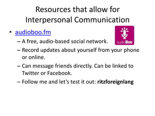 Resources that allow for
     Interpersonal Communication
• audioboo.fm
  – A free, audio-based social network.
  – Record updates about yourself from your phone
    or online.
  – Can message friends directly. Can be linked to
    Twitter or Facebook.
  – Follow me and let’s test it out: ritzforeignlang
 